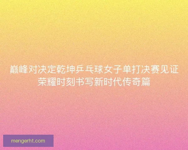 巅峰对决定乾坤乒乓球女子单打决赛见证荣耀时刻书写新时代传奇篇