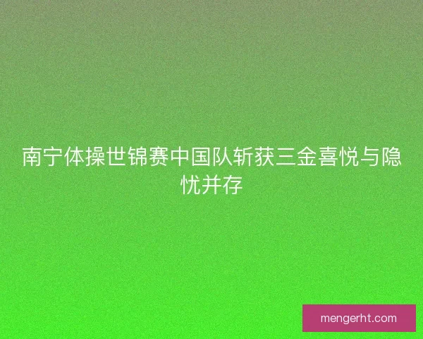 南宁体操世锦赛中国队斩获三金喜悦与隐忧并存