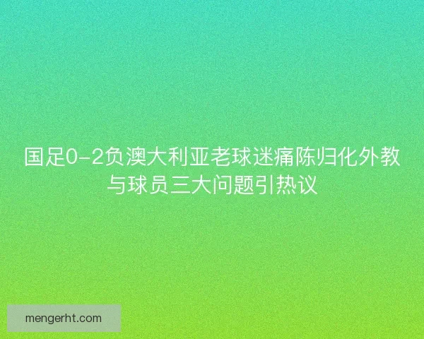 国足0-2负澳大利亚老球迷痛陈归化外教与球员三大问题引热议