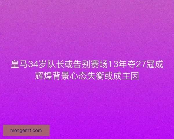 皇马34岁队长或告别赛场13年夺27冠成辉煌背景心态失衡或成主因