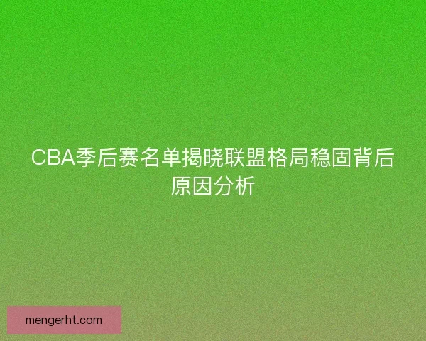 CBA季后赛名单揭晓联盟格局稳固背后原因分析
