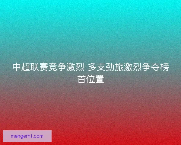 中超联赛竞争激烈 多支劲旅激烈争夺榜首位置