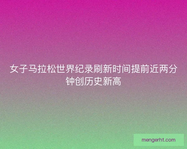 女子马拉松世界纪录刷新时间提前近两分钟创历史新高